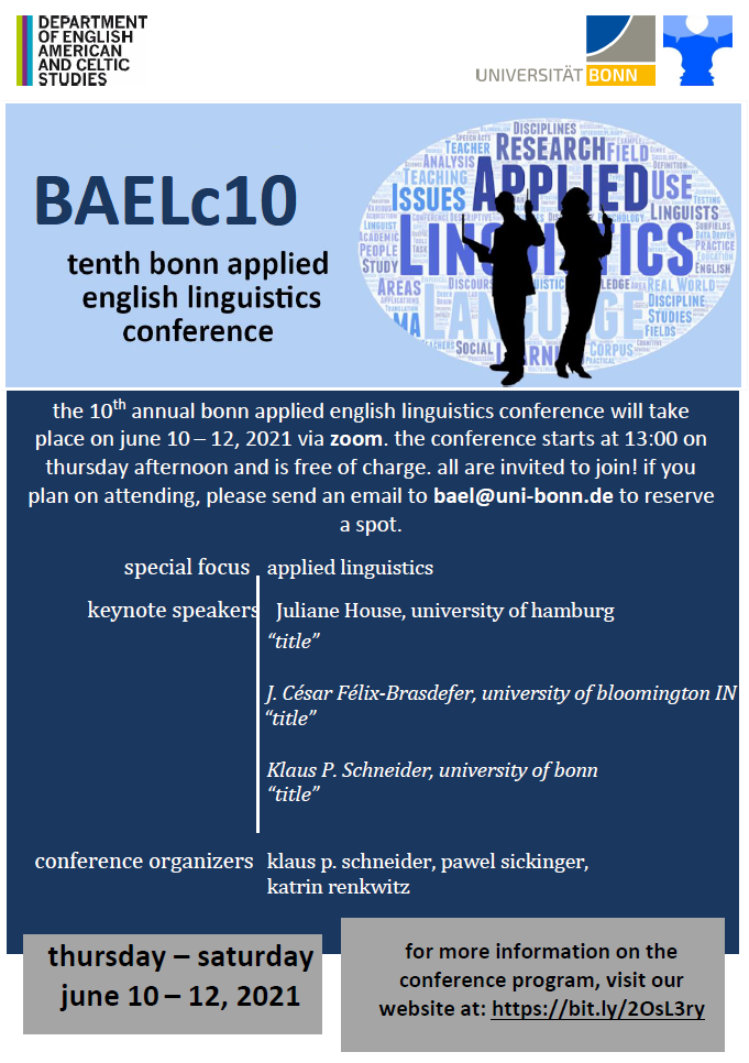 announcement poster for the BAEL conference 2021 with logos of the department of English, American, and Celtic Studies, Bonn University, and BAEL, including a graphic of the black silhouettes of two researchers in front of a word field made up of applied linguistics key words. text in blue and gray boxes: BAELc10 tenth bonn applied english linguistics conference the 10th annual bonn applied english linguistics conference will take place on june 10 – 12, 2021 via zoom. the conference starts at 13:00 on thursday afternoon and is free of charge. all are invited to join! if you plan on attending, please send an email to bael@uni-bonn.de to reserve a spot. special focus applied linguistics keynote speakers    Juliane House, university of hamburg “title”       J. César Félix-Brasdefer, university of bloomington IN  “title” Klaus P. Schneider, university of bonn “title” conference organizers  klaus p. schneider, pawel sickinger, katrin renkwitz thursday – saturday june 10 – 12, 2021 for more information on the conference program, visit our website at: https://bit.ly/2OsL3ry