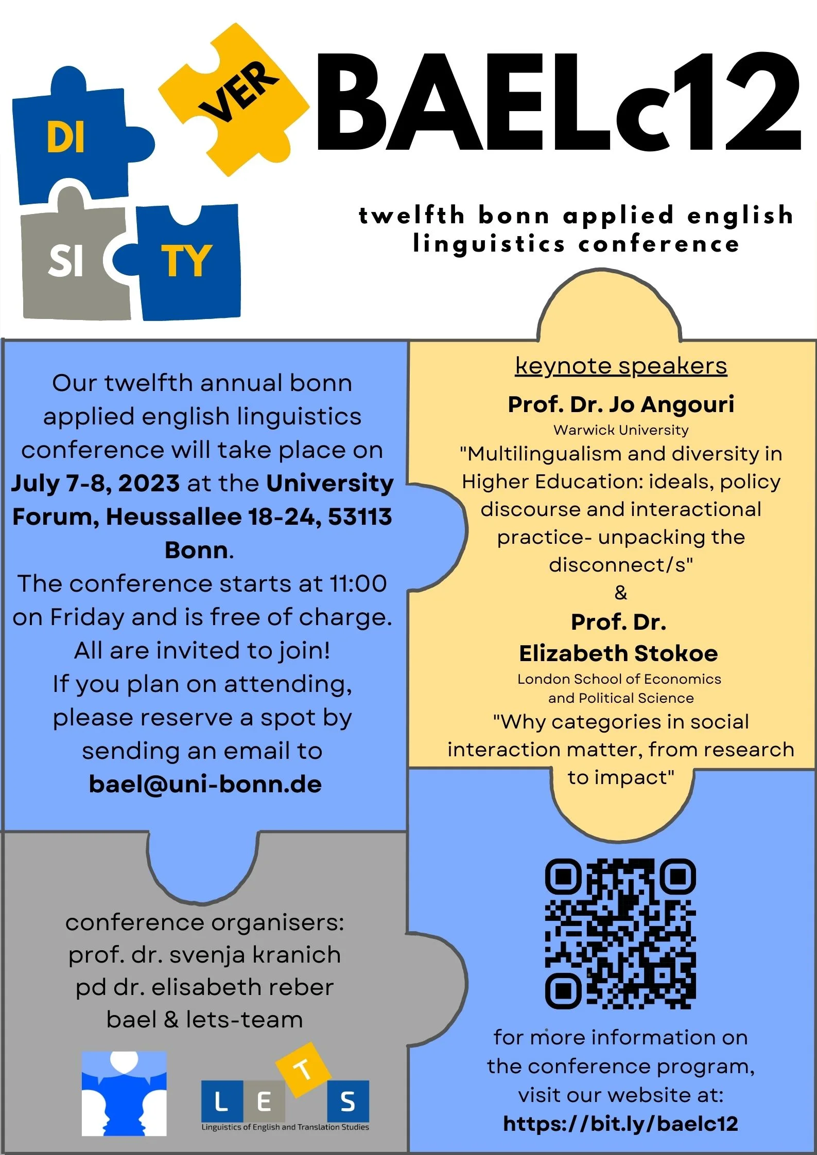 announcement poster for the BAEL conference 2023 with logos of the department of English, American, and Celtic Studies and BAEL, including a graphic of four puzzle pieces with letters spelling "diversity". text in blue, gray, and yellow text field shaped like puzzle pieces: BAELc12  twelfth bonn applied english linguistics conference Our twelfth annual bonn applied english linguistics conference will take place on July 7-8, 2023 at the University Forum, Heussallee 18-24, 53113 Bonn. The conference starts at 11:00 on Friday and is free of charge. All are invited to join! If you plan on attending, please reserve a spot by sending an email to bael@uni-bonn.de keynote speakers   Prof. Dr. Jo Angouri Warwick University "Multilingualism and diversity in Higher Education: ideals, policy discourse and interactional practice- unpacking the disconnect/s" & Prof. Dr. Elizabeth Stokoe London School of Economics and Political Science "Why categories in social interaction matter, from research to impact" conference organisers:  prof. dr. svenja kranich  pd dr. elisabeth reber  bael & lets-team for more information on the conference program, visit our website at: https://bit.ly/baelc12